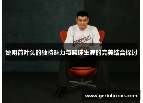 姚明荷叶头的独特魅力与篮球生涯的完美结合探讨