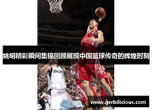 姚明精彩瞬间集锦回顾展现中国篮球传奇的辉煌时刻