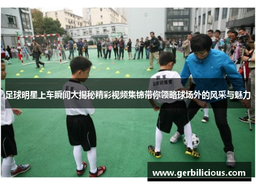 足球明星上车瞬间大揭秘精彩视频集锦带你领略球场外的风采与魅力