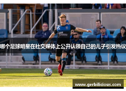 哪个足球明星在社交媒体上公开认领自己的儿子引发热议