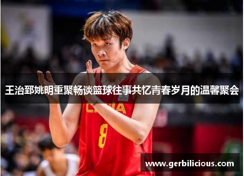 王治郅姚明重聚畅谈篮球往事共忆青春岁月的温馨聚会